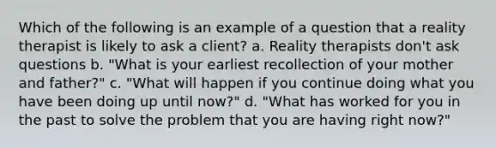 Which of the following is an example of a question that a reality therapist is likely to ask a client? a. Reality therapists don't ask questions b. "What is your earliest recollection of your mother and father?" c. "What will happen if you continue doing what you have been doing up until now?" d. "What has worked for you in the past to solve the problem that you are having right now?"