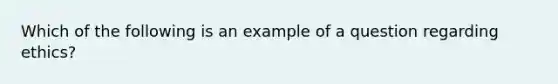 Which of the following is an example of a question regarding ethics?