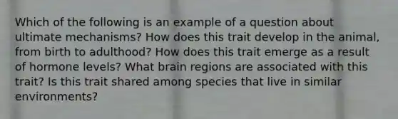 Which of the following is an example of a question about ultimate mechanisms? How does this trait develop in the animal, from birth to adulthood? How does this trait emerge as a result of hormone levels? What brain regions are associated with this trait? Is this trait shared among species that live in similar environments?