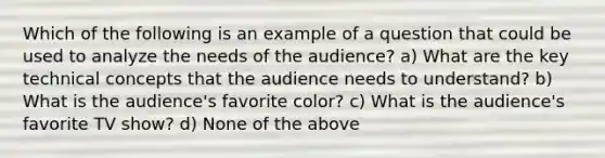 Which of the following is an example of a question that could be used to analyze the needs of the audience? a) What are the key technical concepts that the audience needs to understand? b) What is the audience's favorite color? c) What is the audience's favorite TV show? d) None of the above