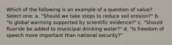 Which of the following is an example of a question of value? Select one: a. "Should we take steps to reduce soil erosion?" b. "Is global warming supported by scientific evidence?" c. "Should fluoride be added to municipal drinking water?" d. "Is freedom of speech more important than national security?"