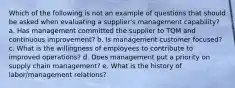 Which of the following is not an example of questions that should be asked when evaluating a supplier's management capability? a. Has management committed the supplier to TQM and continuous improvement? b. Is management customer focused? c. What is the willingness of employees to contribute to improved operations? d. Does management put a priority on supply chain management? e. What is the history of labor/management relations?