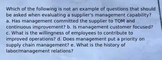 Which of the following is not an example of questions that should be asked when evaluating a supplier's management capability? a. Has management committed the supplier to TQM and <a href='https://www.questionai.com/knowledge/k06RvYjkS3-continuous-improvement' class='anchor-knowledge'>continuous improvement</a>? b. Is management customer focused? c. What is the willingness of employees to contribute to improved operations? d. Does management put a priority on <a href='https://www.questionai.com/knowledge/k3RYuUTFLO-supply-chain' class='anchor-knowledge'>supply chain</a> management? e. What is the history of labor/management relations?