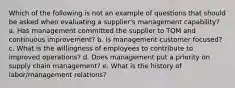 Which of the following is not an example of questions that should be asked when evaluating a supplier's management capability?​ a. ​Has management committed the supplier to TQM and continuous improvement? b. ​Is management customer focused? c. ​What is the willingness of employees to contribute to improved operations? d. ​Does management put a priority on supply chain management? e. ​What is the history of labor/management relations?