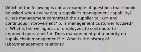 Which of the following is not an example of questions that should be asked when evaluating a supplier's management capability?​ a. ​Has management committed the supplier to TQM and continuous improvement? b. ​Is management customer focused? c. ​What is the willingness of employees to contribute to improved operations? d. ​Does management put a priority on supply chain management? e. ​What is the history of labor/management relations?