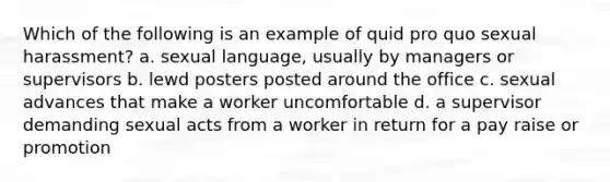 Which of the following is an example of quid pro quo sexual harassment? a. sexual language, usually by managers or supervisors b. lewd posters posted around the office c. sexual advances that make a worker uncomfortable d. a supervisor demanding sexual acts from a worker in return for a pay raise or promotion