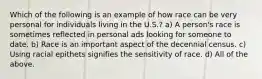 Which of the following is an example of how race can be very personal for individuals living in the U.S.? a) A person's race is sometimes reflected in personal ads looking for someone to date. b) Race is an important aspect of the decennial census. c) Using racial epithets signifies the sensitivity of race. d) All of the above.