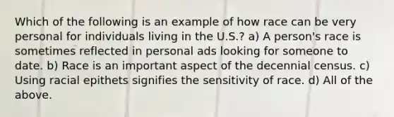 Which of the following is an example of how race can be very personal for individuals living in the U.S.? a) A person's race is sometimes reflected in personal ads looking for someone to date. b) Race is an important aspect of the decennial census. c) Using racial epithets signifies the sensitivity of race. d) All of the above.