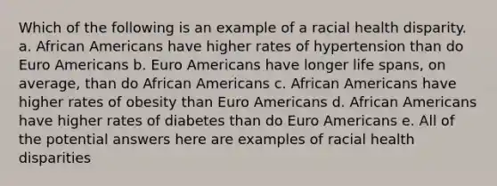 Which of the following is an example of a racial health disparity. a. African Americans have higher rates of hypertension than do Euro Americans b. Euro Americans have longer life spans, on average, than do African Americans c. African Americans have higher rates of obesity than Euro Americans d. African Americans have higher rates of diabetes than do Euro Americans e. All of the potential answers here are examples of racial health disparities