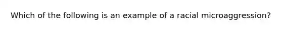 Which of the following is an example of a racial microaggression?