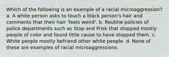 Which of the following is an example of a racial microaggression? a. A white person asks to touch a black person's hair and comments that their hair 'feels weird'. b. Routine policies of police departments such as Stop and Frisk that stopped mostly people of color and found little cause to have stopped them. c. White people mostly befriend other white people. d. None of these are examples of racial microaggressions.