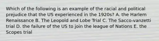 Which of the following is an example of the racial and political prejudice that the US experienced in the 1920s? A. the Harlem Renaissance B. The Leopold and Lobe Trial C. The Sacco-vanzetti trial D. the failure of the US to join the league of Nations E. the Scopes trial