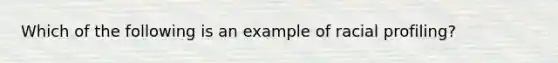 Which of the following is an example of racial profiling?