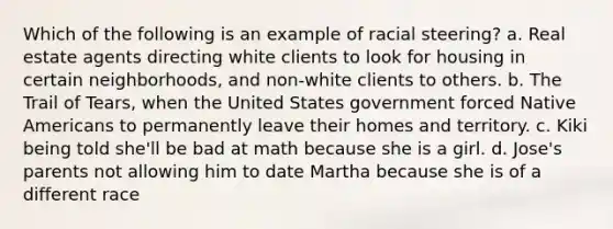 Which of the following is an example of racial steering? a. Real estate agents directing white clients to look for housing in certain neighborhoods, and non-white clients to others. b. The Trail of Tears, when the United States government forced Native Americans to permanently leave their homes and territory. c. Kiki being told she'll be bad at math because she is a girl. d. Jose's parents not allowing him to date Martha because she is of a different race