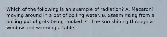 Which of the following is an example of radiation? A. Macaroni moving around in a pot of boiling water. B. Steam rising from a boiling pot of grits being cooked. C. The sun shining through a window and warming a table.