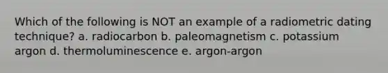 Which of the following is NOT an example of a radiometric dating technique? a. radiocarbon b. paleomagnetism c. potassium argon d. thermoluminescence e. argon-argon