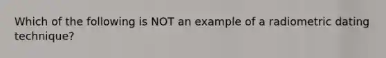 Which of the following is NOT an example of a radiometric dating technique?