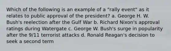 Which of the following is an example of a "rally event" as it relates to public approval of the president? a. George H. W. Bush's reelection after the Gulf War b. Richard Nixon's approval ratings during Watergate c. George W. Bush's surge in popularity after the 9/11 terrorist attacks d. Ronald Reagan's decision to seek a second term