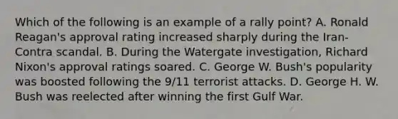 Which of the following is an example of a rally point? A. Ronald Reagan's approval rating increased sharply during the Iran-Contra scandal. B. During the Watergate investigation, Richard Nixon's approval ratings soared. C. George W. Bush's popularity was boosted following the 9/11 terrorist attacks. D. George H. W. Bush was reelected after winning the first Gulf War.