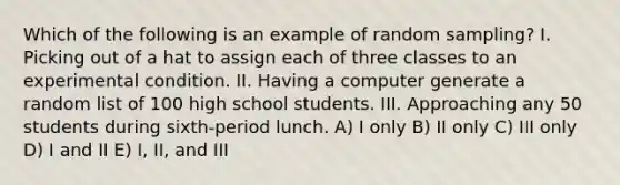 Which of the following is an example of random sampling? I. Picking out of a hat to assign each of three classes to an experimental condition. II. Having a computer generate a random list of 100 high school students. III. Approaching any 50 students during sixth-period lunch. A) I only B) II only C) III only D) I and II E) I, II, and III