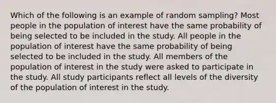 Which of the following is an example of random sampling? Most people in the population of interest have the same probability of being selected to be included in the study. All people in the population of interest have the same probability of being selected to be included in the study. All members of the population of interest in the study were asked to participate in the study. All study participants reflect all levels of the diversity of the population of interest in the study.