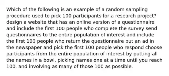 Which of the following is an example of a random sampling procedure used to pick 100 participants for a research project? design a website that has an online version of a questionnaire and include the first 100 people who complete the survey send questionnaires to the entire population of interest and include the first 100 people who return the questionnaire put an ad in the newspaper and pick the first 100 people who respond choose participants from the entire population of interest by putting all the names in a bowl, picking names one at a time until you reach 100, and involving as many of those 100 as possible.