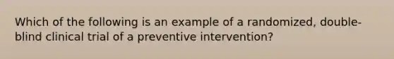 Which of the following is an example of a randomized, double-blind clinical trial of a preventive intervention?