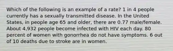 Which of the following is an example of a rate? 1 in 4 people currently has a sexually transmitted disease. In the United States, in people age 65 and older, there are 0.77 male/female. About 4,932 people become infected with HIV each day. 80 percent of women with gonorrhea do not have symptoms. 6 out of 10 deaths due to stroke are in women.