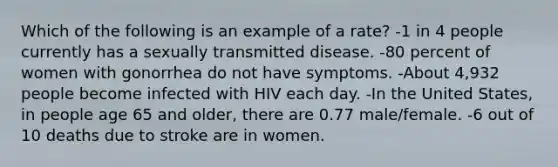 Which of the following is an example of a rate? -1 in 4 people currently has a sexually transmitted disease. -80 percent of women with gonorrhea do not have symptoms. -About 4,932 people become infected with HIV each day. -In the United States, in people age 65 and older, there are 0.77 male/female. -6 out of 10 deaths due to stroke are in women.