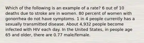 Which of the following is an example of a rate? 6 out of 10 deaths due to stroke are in women. 80 percent of women with gonorrhea do not have symptoms. 1 in 4 people currently has a sexually transmitted disease. About 4,932 people become infected with HIV each day. In the United States, in people age 65 and older, there are 0.77 male/female.