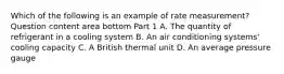 Which of the following is an example of rate​ measurement? Question content area bottom Part 1 A. The quantity of refrigerant in a cooling system B. An air conditioning​ systems' cooling capacity C. A British thermal unit D. An average pressure gauge