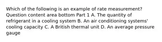 Which of the following is an example of rate​ measurement? Question content area bottom Part 1 A. The quantity of refrigerant in a cooling system B. An air conditioning​ systems' cooling capacity C. A British thermal unit D. An average pressure gauge