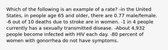 Which of the following is an example of a rate? -in the United States, in people age 65 and older, there are 0.77 male/female. -6 out of 10 deaths due to stroke are in women. -1 in 4 people currently has a sexually transmitted disease. -About 4,932 people become infected with HIV each day. -80 percent of women with gonorrhea do not have symptoms.