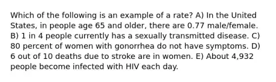 Which of the following is an example of a rate? A) In the United States, in people age 65 and older, there are 0.77 male/female. B) 1 in 4 people currently has a sexually transmitted disease. C) 80 percent of women with gonorrhea do not have symptoms. D) 6 out of 10 deaths due to stroke are in women. E) About 4,932 people become infected with HIV each day.