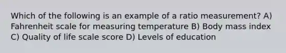 Which of the following is an example of a ratio measurement? A) Fahrenheit scale for measuring temperature B) Body mass index C) Quality of life scale score D) Levels of education