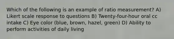 Which of the following is an example of ratio measurement? A) Likert scale response to questions B) Twenty-four-hour oral cc intake C) Eye color (blue, brown, hazel, green) D) Ability to perform activities of daily living