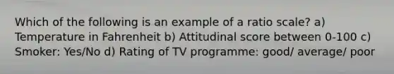 Which of the following is an example of a ratio scale? a) Temperature in Fahrenheit b) Attitudinal score between 0-100 c) Smoker: Yes/No d) Rating of TV programme: good/ average/ poor