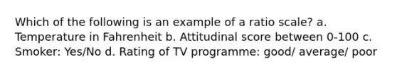 Which of the following is an example of a ratio scale? a. Temperature in Fahrenheit b. Attitudinal score between 0-100 c. Smoker: Yes/No d. Rating of TV programme: good/ average/ poor