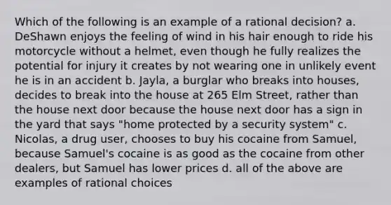 Which of the following is an example of a rational decision? a. DeShawn enjoys the feeling of wind in his hair enough to ride his motorcycle without a helmet, even though he fully realizes the potential for injury it creates by not wearing one in unlikely event he is in an accident b. Jayla, a burglar who breaks into houses, decides to break into the house at 265 Elm Street, rather than the house next door because the house next door has a sign in the yard that says "home protected by a security system" c. Nicolas, a drug user, chooses to buy his cocaine from Samuel, because Samuel's cocaine is as good as the cocaine from other dealers, but Samuel has lower prices d. all of the above are examples of rational choices