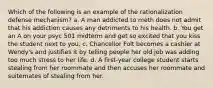 Which of the following is an example of the rationalization defense mechanism? a. A man addicted to meth does not admit that his addiction causes any detriments to his health. b. You get an A on your psyc 501 midterm and get so excited that you kiss the student next to you. c. Chancellor Folt becomes a cashier at Wendy's and justifies it by telling people her old job was adding too much stress to her life. d. A first-year college student starts stealing from her roommate and then accuses her roommate and suitemates of stealing from her.