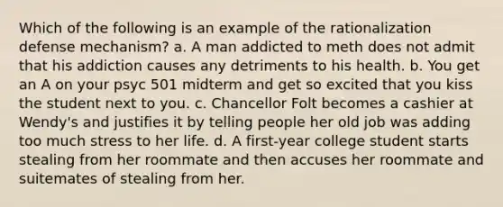 Which of the following is an example of the rationalization defense mechanism? a. A man addicted to meth does not admit that his addiction causes any detriments to his health. b. You get an A on your psyc 501 midterm and get so excited that you kiss the student next to you. c. Chancellor Folt becomes a cashier at Wendy's and justifies it by telling people her old job was adding too much stress to her life. d. A first-year college student starts stealing from her roommate and then accuses her roommate and suitemates of stealing from her.