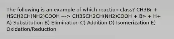 The following is an example of which reaction class? CH3Br + HSCH2CH(NH2)COOH ---> CH3SCH2CH(NH2)COOH + Br- + H+ A) Substitution B) Elimination C) Addition D) Isomerization E) Oxidation/Reduction