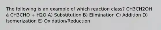 The following is an example of which reaction class? CH3CH2OH à CH3CHO + H2O A) Substitution B) Elimination C) Addition D) Isomerization E) Oxidation/Reduction