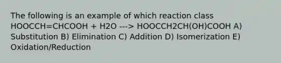 The following is an example of which reaction class HOOCCH=CHCOOH + H2O ---> HOOCCH2CH(OH)COOH A) Substitution B) Elimination C) Addition D) Isomerization E) Oxidation/Reduction