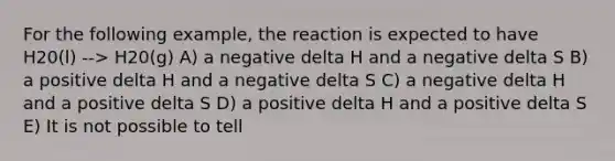 For the following example, the reaction is expected to have H20(l) --> H20(g) A) a negative delta H and a negative delta S B) a positive delta H and a negative delta S C) a negative delta H and a positive delta S D) a positive delta H and a positive delta S E) It is not possible to tell