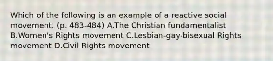 Which of the following is an example of a reactive social movement. (p. 483-484) A.The Christian fundamentalist B.Women's Rights movement C.Lesbian-gay-bisexual Rights movement D.Civil Rights movement