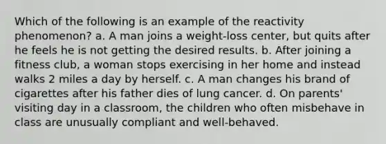 Which of the following is an example of the reactivity phenomenon? a. A man joins a weight-loss center, but quits after he feels he is not getting the desired results. b. After joining a fitness club, a woman stops exercising in her home and instead walks 2 miles a day by herself. c. A man changes his brand of cigarettes after his father dies of lung cancer. d. On parents' visiting day in a classroom, the children who often misbehave in class are unusually compliant and well-behaved.