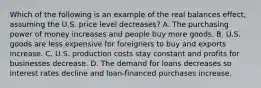 Which of the following is an example of the real balances effect, assuming the U.S. price level decreases? A. The purchasing power of money increases and people buy more goods. B. U.S. goods are less expensive for foreigners to buy and exports increase. C. U.S. production costs stay constant and profits for businesses decrease. D. The demand for loans decreases so interest rates decline and loan-financed purchases increase.