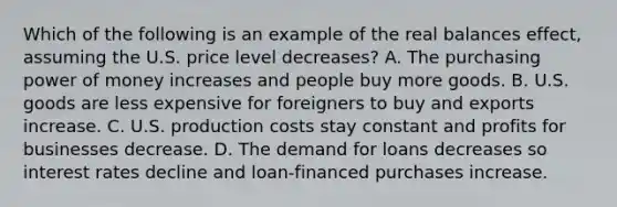 Which of the following is an example of the real balances effect, assuming the U.S. price level decreases? A. The purchasing power of money increases and people buy more goods. B. U.S. goods are less expensive for foreigners to buy and exports increase. C. U.S. production costs stay constant and profits for businesses decrease. D. The demand for loans decreases so interest rates decline and loan-financed purchases increase.