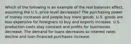 Which of the following is an example of the real balances effect, assuming the U.S. price level decreases? The purchasing power of money increases and people buy more goods. U.S. goods are less expensive for foreigners to buy and exports increase. U.S. production costs stay constant and profits for businesses decrease. The demand for loans decreases so interest rates decline and loan-financed purchases increase.